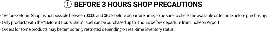 Before 3 hours shop Precautions Before 3 Hours Shop is not possible between 00:00 and 06:59 before departure time, so be sure to check the available order time before purchasing.
        ㆍOnly products with the “Before 3 Hours Shop” label can be purchased up to 3 hours before departure from Incheon Airport.
        ㆍOrders for some products may be temporarily restricted depending on real-time inventory status.